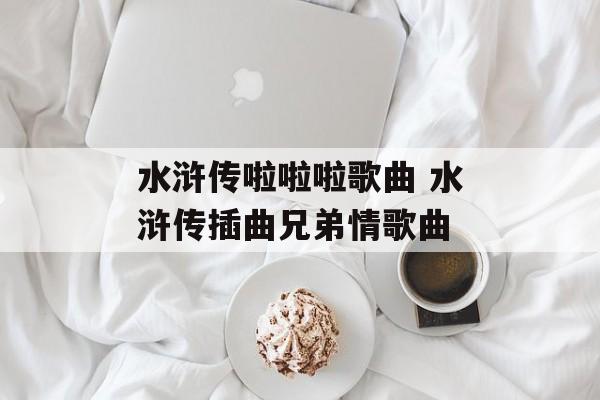 水浒传啦啦啦歌曲 水浒传插曲兄弟情歌曲-第1张图片-