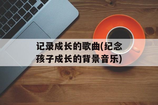记录成长的歌曲(纪念孩子成长的背景音乐)-第1张图片-
