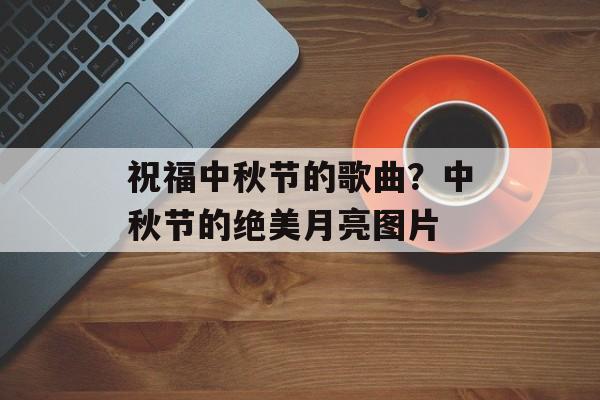 祝福中秋节的歌曲？中秋节的绝美月亮图片-第1张图片-