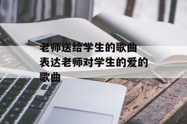 老师送给学生的歌曲 表达老师对学生的爱的歌曲-第1张图片-