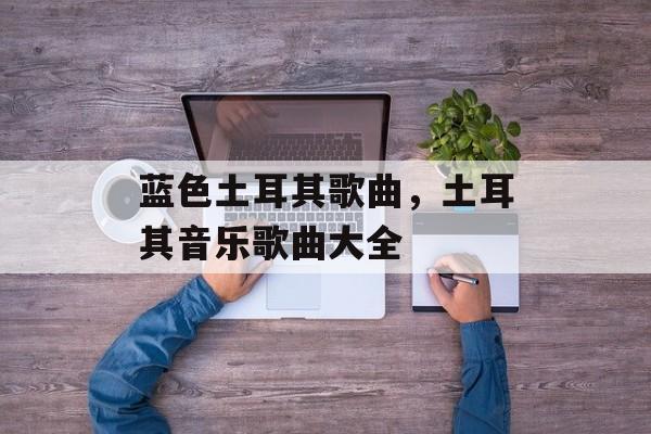 蓝色土耳其歌曲，土耳其音乐歌曲大全-第1张图片-