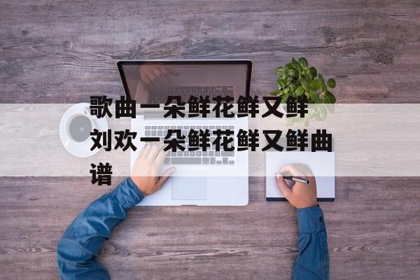 歌曲一朵鲜花鲜又鲜 刘欢一朵鲜花鲜又鲜曲谱-第1张图片-
