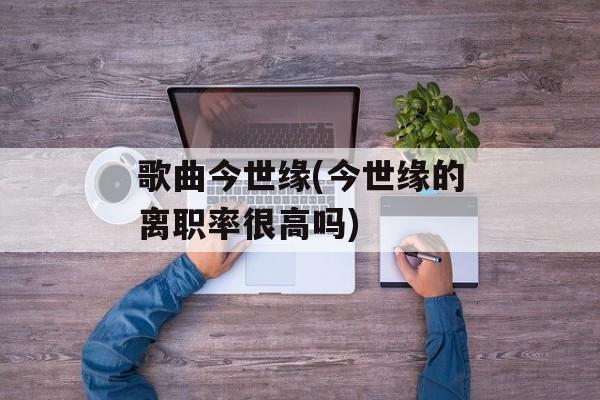 歌曲今世缘(今世缘的离职率很高吗)-第1张图片-