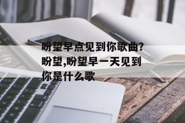 盼望早点见到你歌曲？盼望,盼望早一天见到你是什么歌-第1张图片-