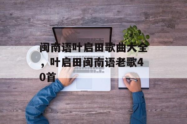 闽南语叶启田歌曲大全，叶启田闽南语老歌40首-第1张图片-