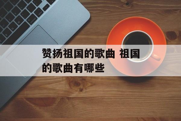 赞扬祖国的歌曲 祖国的歌曲有哪些-第1张图片-