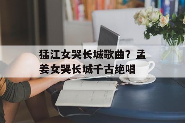猛江女哭长城歌曲？孟姜女哭长城千古绝唱-第1张图片-