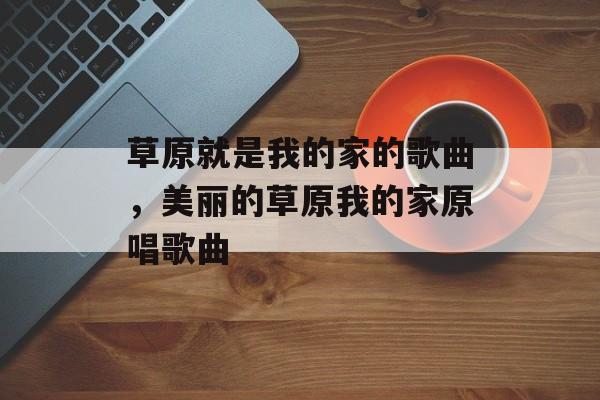 草原就是我的家的歌曲，美丽的草原我的家原唱歌曲-第1张图片-