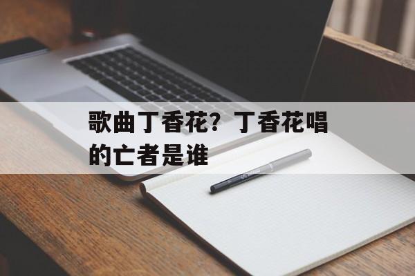 歌曲丁香花？丁香花唱的亡者是谁-第1张图片-