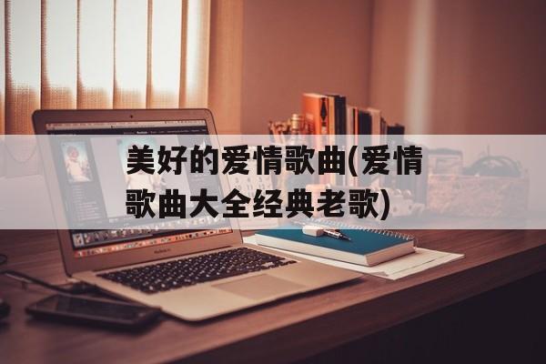 美好的爱情歌曲(爱情歌曲大全经典老歌)-第1张图片-