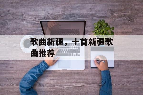 歌曲新疆，十首新疆歌曲推荐-第1张图片-