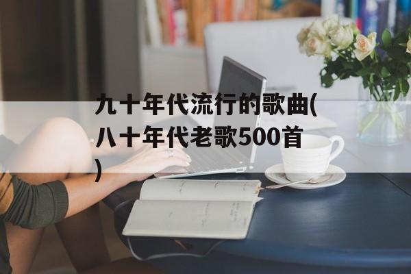 九十年代流行的歌曲(八十年代老歌500首)-第1张图片-