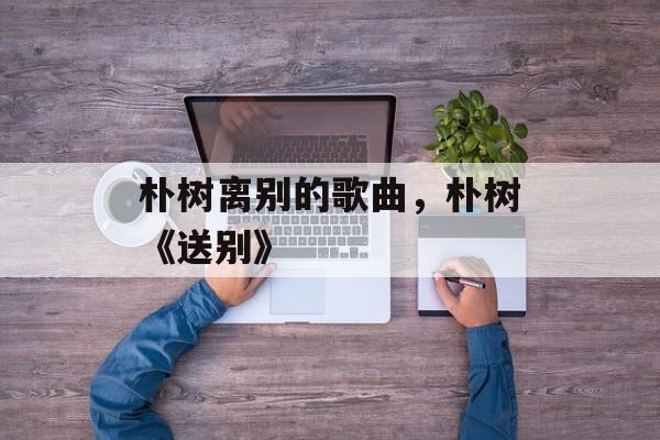 朴树离别的歌曲，朴树《送别》-第1张图片-