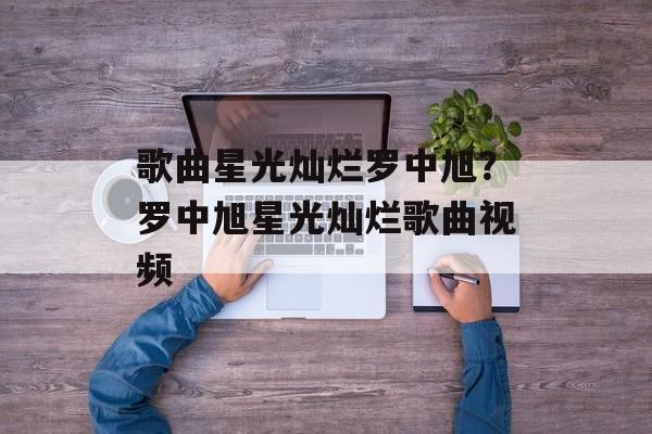 歌曲星光灿烂罗中旭？罗中旭星光灿烂歌曲视频-第1张图片-
