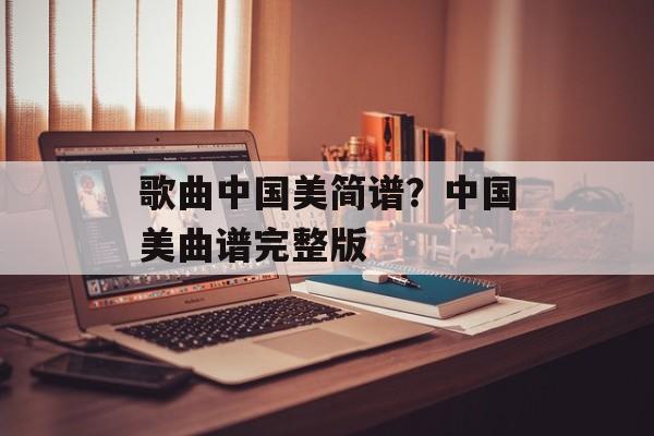 歌曲中国美简谱？中国美曲谱完整版-第1张图片-