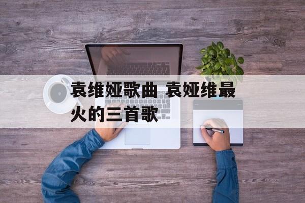 袁维娅歌曲 袁娅维最火的三首歌-第1张图片-