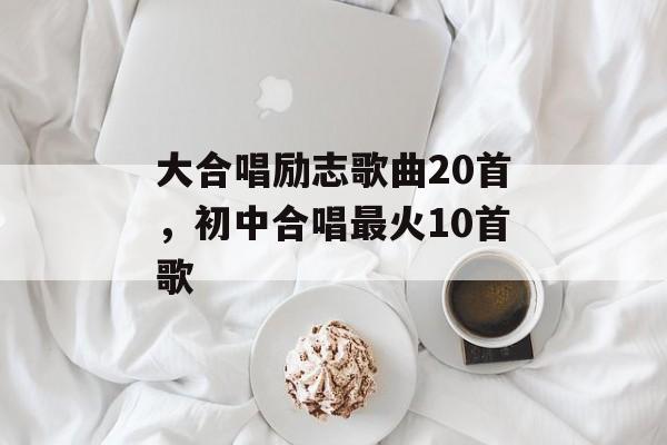 大合唱励志歌曲20首，初中合唱最火10首歌-第1张图片-