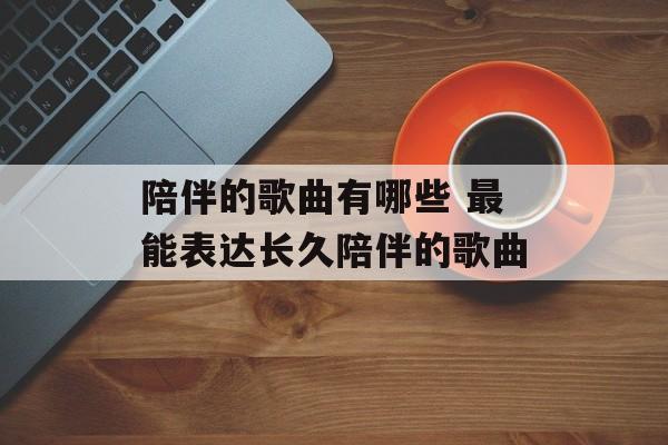 陪伴的歌曲有哪些 最能表达长久陪伴的歌曲-第1张图片-