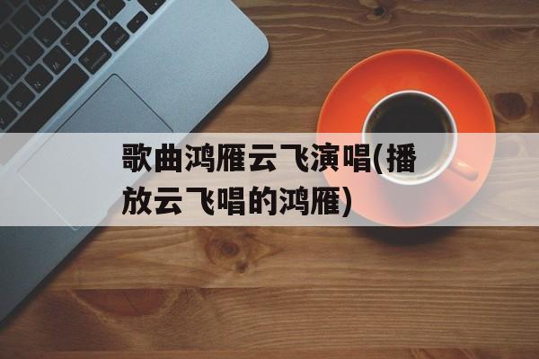 歌曲鸿雁云飞演唱(播放云飞唱的鸿雁)-第1张图片-