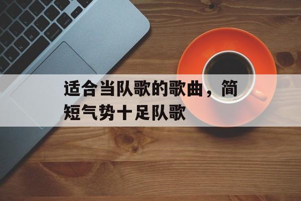 适合当队歌的歌曲，简短气势十足队歌-第1张图片-