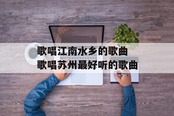 歌唱江南水乡的歌曲 歌唱苏州最好听的歌曲-第1张图片-