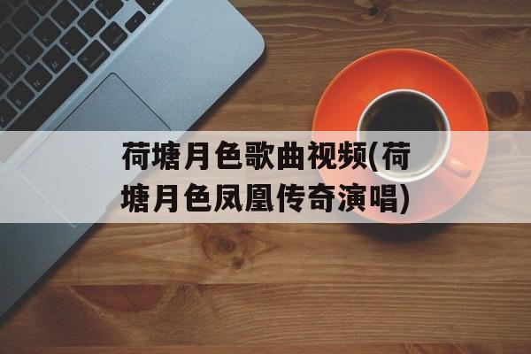 荷塘月色歌曲视频(荷塘月色凤凰传奇演唱)-第1张图片-