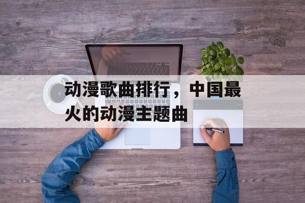 动漫歌曲排行，中国最火的动漫主题曲-第1张图片-