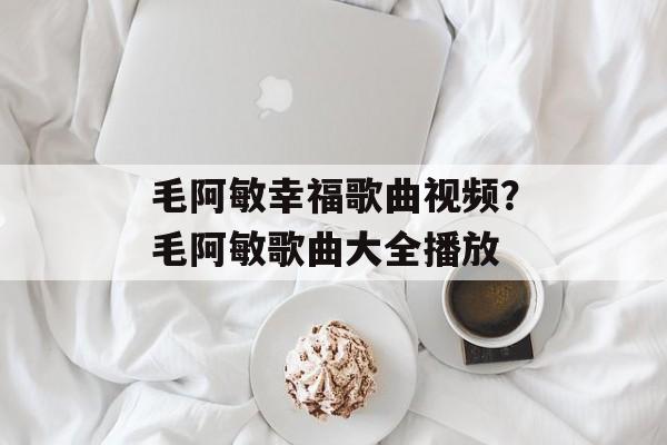 毛阿敏幸福歌曲视频？毛阿敏歌曲大全播放-第1张图片-