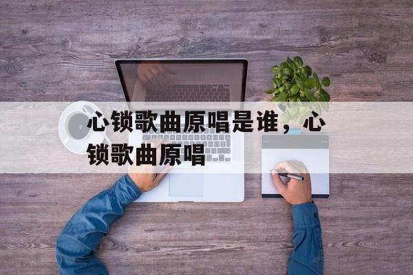 心锁歌曲原唱是谁，心锁歌曲原唱-第1张图片-