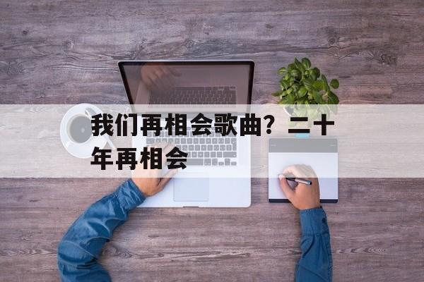 我们再相会歌曲？二十年再相会-第1张图片-
