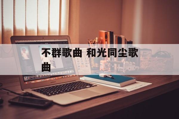 不群歌曲 和光同尘歌曲-第1张图片-