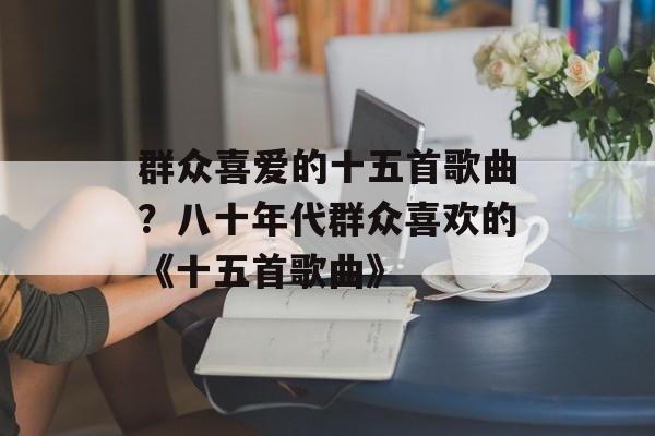 群众喜爱的十五首歌曲？八十年代群众喜欢的《十五首歌曲》-第1张图片-
