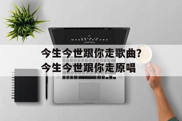 今生今世跟你走歌曲？今生今世跟你走原唱-第1张图片-