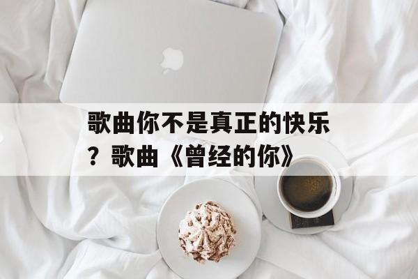 歌曲你不是真正的快乐？歌曲《曾经的你》-第1张图片-