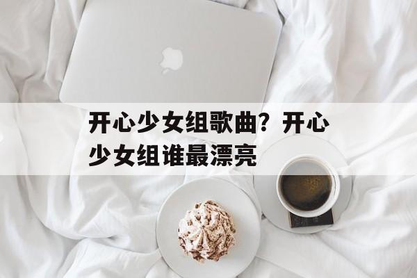 开心少女组歌曲？开心少女组谁最漂亮-第1张图片-