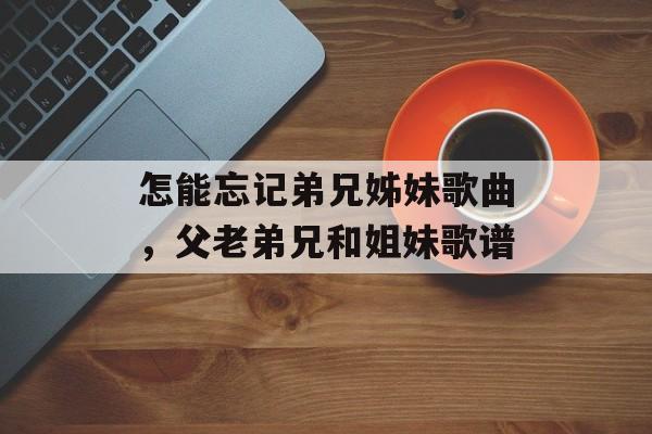 怎能忘记弟兄姊妹歌曲，父老弟兄和姐妹歌谱-第1张图片-