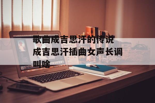 歌曲成吉思汗的传说 成吉思汗插曲女声长调叫啥-第1张图片-