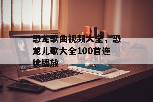 恐龙歌曲视频大全，恐龙儿歌大全100首连续播放-第1张图片-