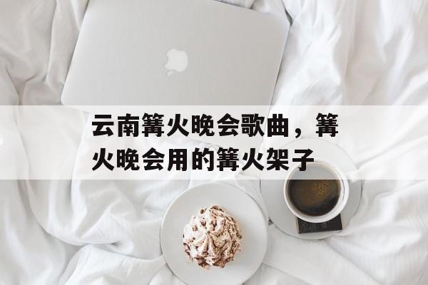 云南篝火晚会歌曲，篝火晚会用的篝火架子-第1张图片-