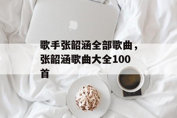 歌手张韶涵全部歌曲，张韶涵歌曲大全100首-第1张图片-