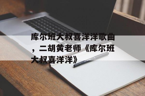 库尔班大叔喜洋洋歌曲，二胡黄老师《库尔班大叔喜洋洋》-第1张图片-