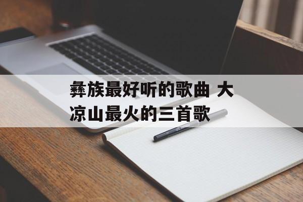 彝族最好听的歌曲 大凉山最火的三首歌-第1张图片-