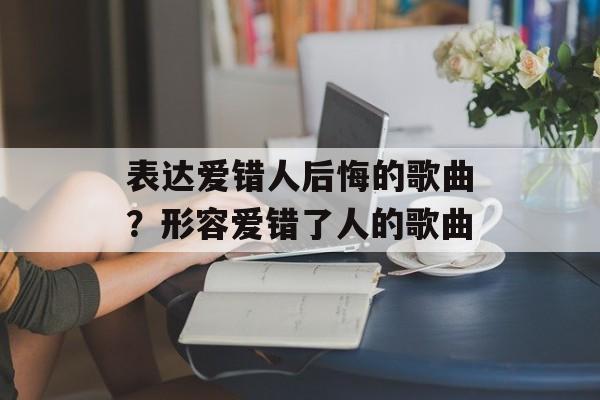表达爱错人后悔的歌曲？形容爱错了人的歌曲-第1张图片-