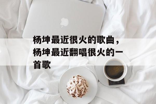 杨坤最近很火的歌曲，杨坤最近翻唱很火的一首歌-第1张图片-