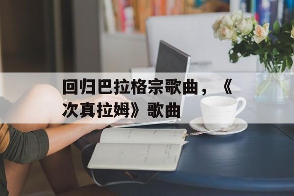 回归巴拉格宗歌曲，《次真拉姆》歌曲-第1张图片-