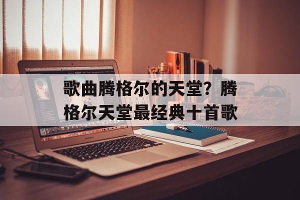 歌曲腾格尔的天堂？腾格尔天堂最经典十首歌-第1张图片-