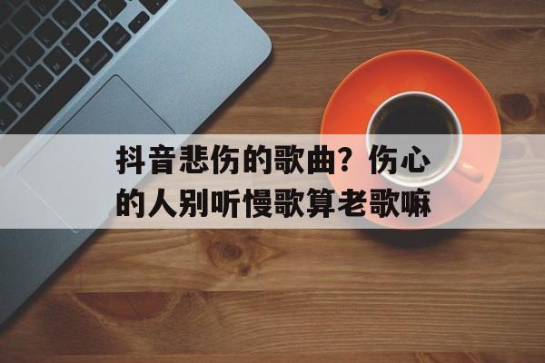 抖音悲伤的歌曲？伤心的人别听慢歌算老歌嘛-第1张图片-