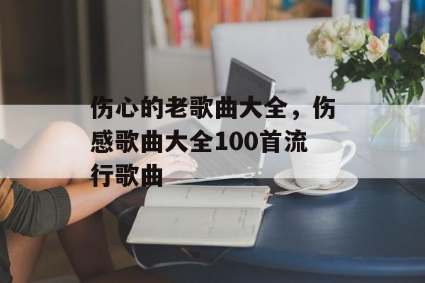 伤心的老歌曲大全，伤感歌曲大全100首流行歌曲-第1张图片-