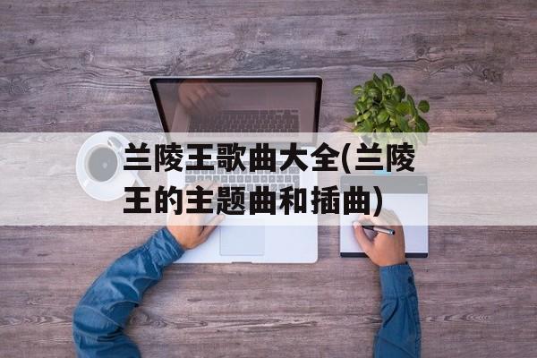 兰陵王歌曲大全(兰陵王的主题曲和插曲)-第1张图片-