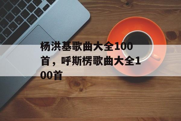 杨洪基歌曲大全100首，呼斯楞歌曲大全100首-第1张图片-
